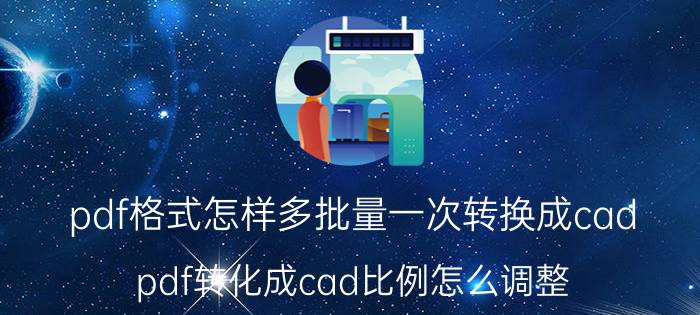 pdf格式怎样多批量一次转换成cad pdf转化成cad比例怎么调整？